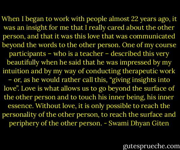 When I began to work with people almost 22 years ago, it was an insight for me that I really cared about the other person, and that it was this love that was communicated beyond the words to the other person. One of my course participants – who is a teacher – described this very beautifully when he said that he was impressed by my intuition and by my way of conducting therapeutic work – or, as he would rather call this, “giving insights into love”. Love is what allows us to go beyond the surface of the other person and to touch his inner being, his inner essence. Without love, it is only possible to reach the personality of the other person, to reach the surface and periphery of the other person. - Swami Dhyan Giten