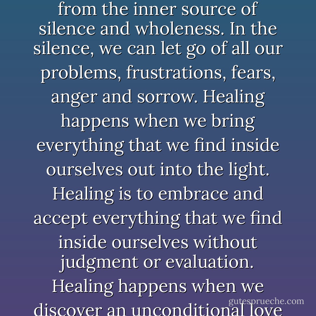 Meditation is the way to develop our natural healing abilities. Healing comes originally from our inner being, from the inner source of silence and wholeness. In the silence, we can let go of all our problems, frustrations, fears, anger and sorrow. Healing happens when we bring everything that we find inside ourselves out into the light. Healing is to embrace and accept everything that we find inside ourselves without judgment or evaluation. Healing happens when we discover an unconditional love and acceptance for ourselves as we are with both our light and dark sides. - Swami Dhyan Giten