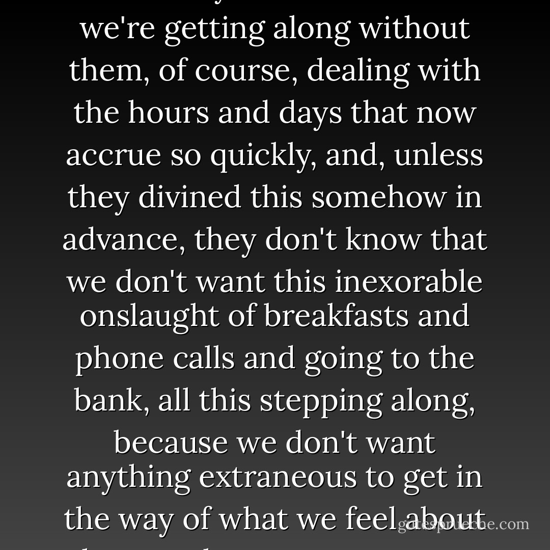 What the dead don't know piles up, though we don't notice it at first. They don't know how we're getting along without them, of course, dealing with the hours and days that now accrue so quickly, and, unless they divined this somehow in advance, they don't know that we don't want this inexorable onslaught of breakfasts and phone calls and going to the bank, all this stepping along, because we don't want anything extraneous to get in the way of what we feel about them or the ways we want to hold them in mind. - Roger Angell