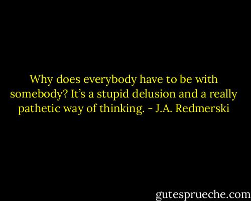 Why does everybody have to be with somebody? It’s a stupid delusion and a really pathetic way of thinking. - J.A. Redmerski