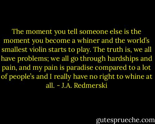 The moment you tell someone else is the moment you become a whiner and the world’s smallest violin starts to play. The truth is, we all have problems; we all go through hardships and pain, and my pain is paradise compared to a lot of people’s and I really have no right to whine at all. - J.A. Redmerski