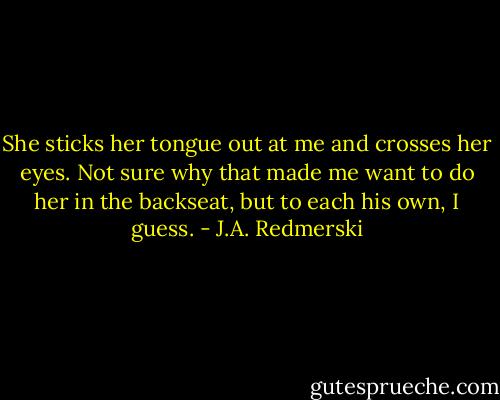She sticks her tongue out at me and crosses her eyes. Not sure why that made me want to do her in the backseat, but to each his own, I guess. - J.A. Redmerski