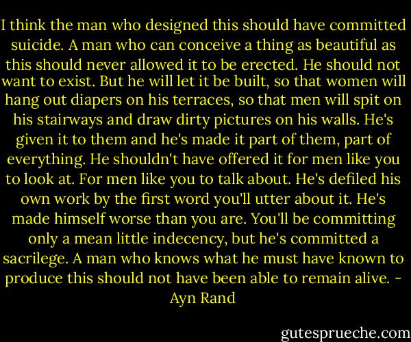 I think the man who designed this should have committed suicide. A man who can conceive a thing as beautiful as this should never allowed it to be erected. He should not want to exist. But he will let it be built, so that women will hang out diapers on his terraces, so that men will spit on his stairways and draw dirty pictures on his walls. He's given it to them and he's made it part of them, part of everything. He shouldn't have offered it for men like you to look at. For men like you to talk about. He's defiled his own work by the first word you'll utter about it. He's made himself worse than you are. You'll be committing only a mean little indecency, but he's committed a sacrilege. A man who knows what he must have known to produce this should not have been able to remain alive. - Ayn Rand