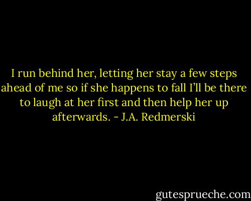I run behind her, letting her stay a few steps ahead of me so if she happens to fall I’ll be there to laugh at her first and then help her up afterwards. - J.A. Redmerski