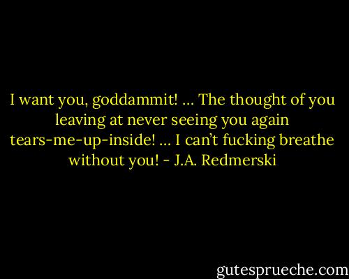 I want you, goddammit! … The thought of you leaving at never seeing you again tears-me-up-inside! … I can’t fucking breathe without you! - J.A. Redmerski