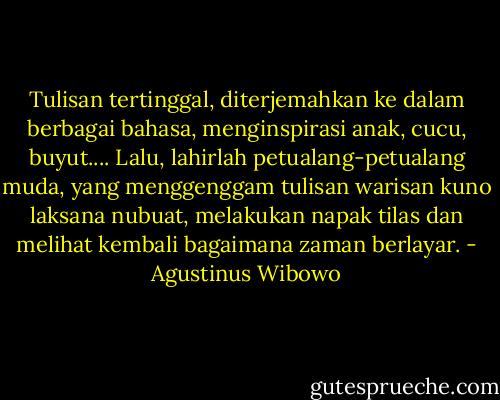 Tulisan tertinggal, diterjemahkan ke dalam berbagai bahasa, menginspirasi anak, cucu, buyut.... Lalu, lahirlah petualang-petualang muda, yang menggenggam tulisan warisan kuno laksana nubuat, melakukan napak tilas dan melihat kembali bagaimana zaman berlayar. - Agustinus Wibowo