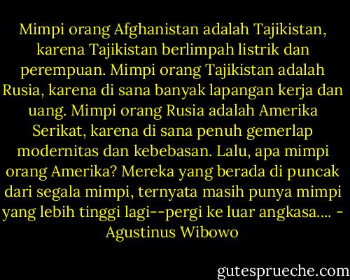 Mimpi orang Afghanistan adalah Tajikistan, karena Tajikistan berlimpah listrik dan perempuan. Mimpi orang Tajikistan adalah Rusia, karena di sana banyak lapangan kerja dan uang. Mimpi orang Rusia adalah Amerika Serikat, karena di sana penuh gemerlap modernitas dan kebebasan. Lalu, apa mimpi orang Amerika? Mereka yang berada di puncak dari segala mimpi, ternyata masih punya mimpi yang lebih tinggi lagi--pergi ke luar angkasa.... - Agustinus Wibowo