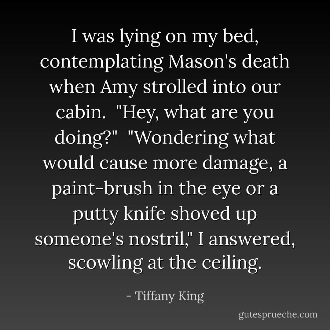 I was lying on my bed, contemplating Mason's death when Amy strolled into our cabin.<br /><br />"Hey, what are you doing?"<br /><br />"Wondering what would cause more damage, a paint-brush in the eye or a putty knife shoved up someone's nostril," I answered, scowling at the ceiling. - Tiffany King