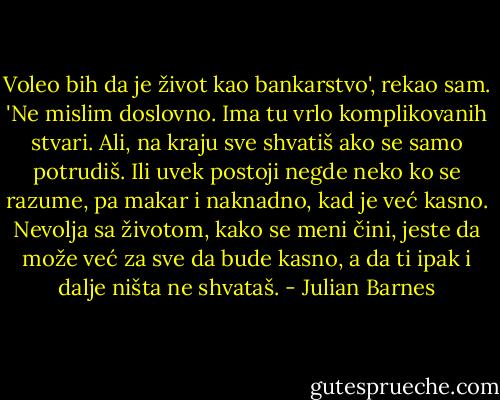 Voleo bih da je život kao bankarstvo', rekao sam. 'Ne mislim doslovno. Ima tu vrlo komplikovanih stvari. Ali, na kraju sve shvatiš ako se samo potrudiš. Ili uvek postoji negde neko ko se razume, pa makar i naknadno, kad je već kasno. Nevolja sa životom, kako se meni čini, jeste da može već za sve da bude kasno, a da ti ipak i dalje ništa ne shvataš. - Julian Barnes