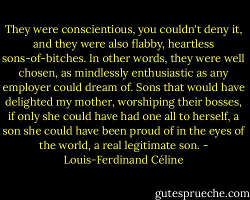 They were conscientious, you couldn't deny it, and they were also flabby, heartless sons-of-bitches. In other words, they were well chosen, as mindlessly enthusiastic as any employer could dream of. Sons that would have delighted my mother, worshiping their bosses, if only she could have had one all to herself, a son she could have been proud of in the eyes of the world, a real legitimate son. - Louis-Ferdinand Céline