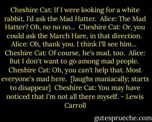 Cheshire Cat: If I were looking for a white rabbit, I'd ask the Mad Hatter. <br />Alice: The Mad Hatter? Oh, no no no... <br />Cheshire Cat: Or, you could ask the March Hare, in that direction. <br />Alice: Oh, thank you. I think I'll see him... <br />Cheshire Cat: Of course, he's mad, too. <br />Alice: But I don't want to go among mad people. <br />Cheshire Cat: Oh, you can't help that. Most everyone's mad here. <br />[laughs maniacally; starts to disappear] <br />Cheshire Cat: You may have noticed that I'm not all there myself. - Lewis Carroll