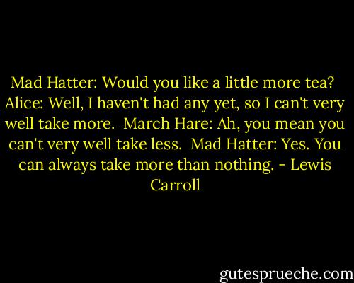 Mad Hatter: Would you like a little more tea? <br />Alice: Well, I haven't had any yet, so I can't very well take more. <br />March Hare: Ah, you mean you can't very well take less. <br />Mad Hatter: Yes. You can always take more than nothing. - Lewis Carroll