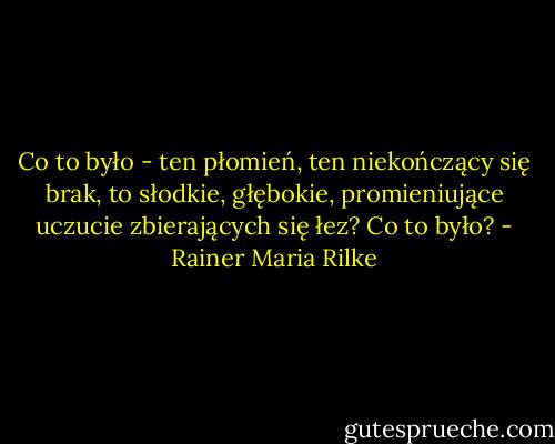 Co to było - ten płomień, ten niekończący się brak, to słodkie, głębokie, promieniujące uczucie zbierających się łez? Co to było? - Rainer Maria Rilke