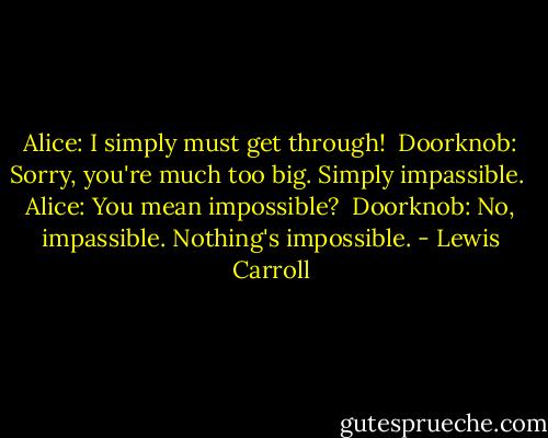Alice: I simply must get through! <br />Doorknob: Sorry, you're much too big. Simply impassible. <br />Alice: You mean impossible? <br />Doorknob: No, impassible. Nothing's impossible. - Lewis Carroll
