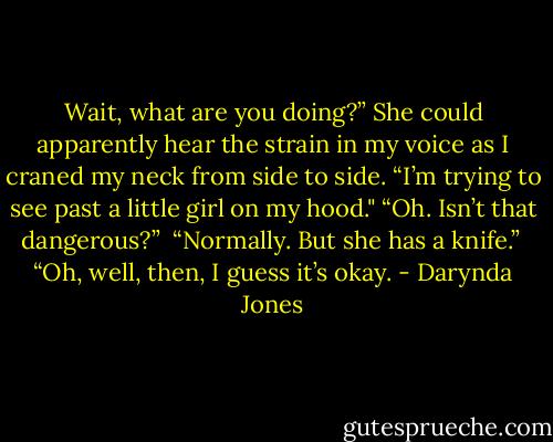 Wait, what are you doing?” She could apparently hear the strain in my voice as I craned my neck from side to side. “I’m trying to see past a little girl on my hood."<br />“Oh. Isn’t that dangerous?”<br /> “Normally. But she has a knife.” <br />“Oh, well, then, I guess it’s okay. - Darynda Jones