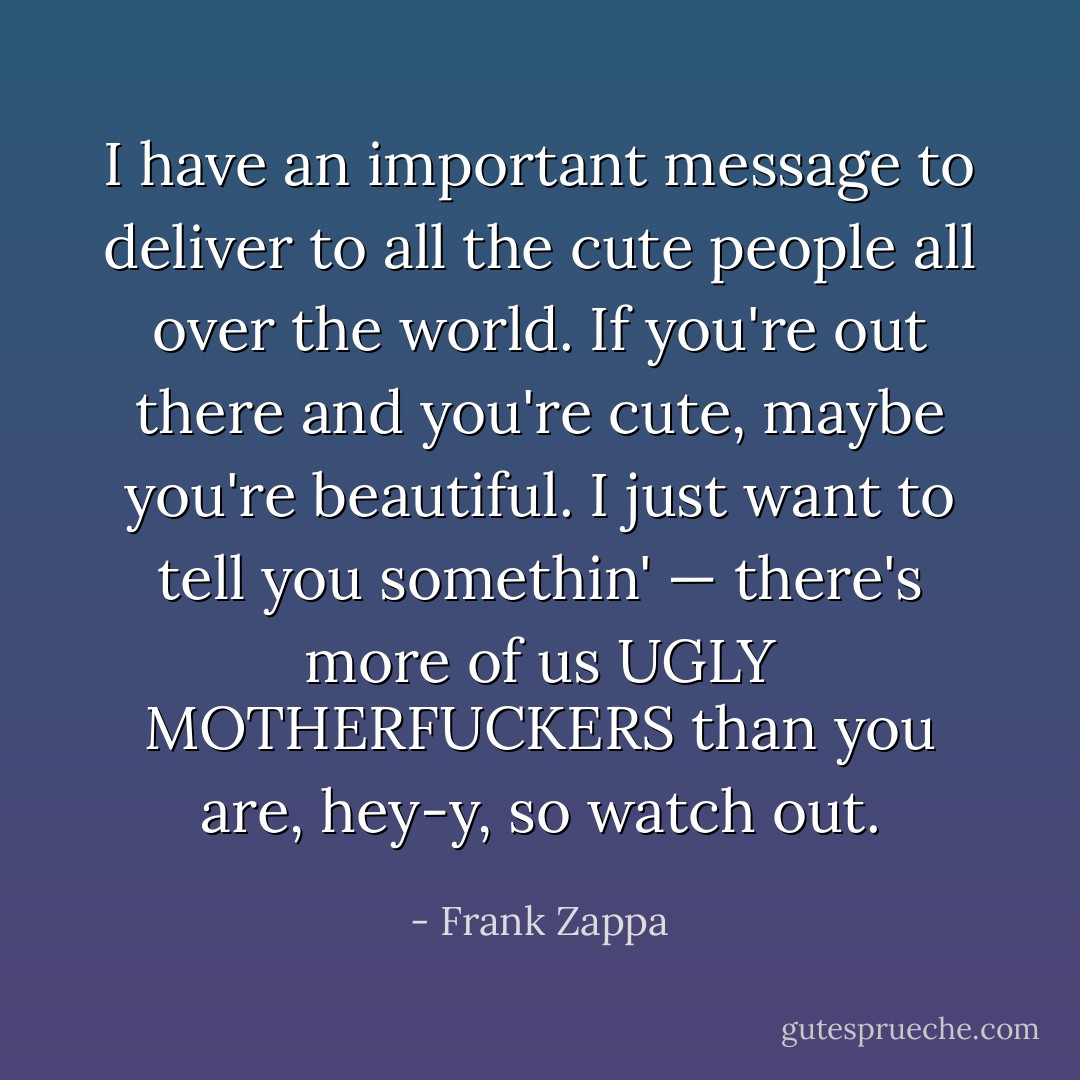 I have an important message to deliver to all the cute people all over the world. If you're out there and you're cute, maybe you're beautiful. I just want to tell you somethin' — there's more of us UGLY MOTHERFUCKERS than you are, hey-y, so watch out. - Frank Zappa
