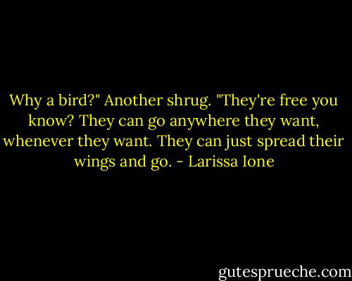 Why a bird?"<br />Another shrug. "They're free you know? They can go anywhere they want, whenever they want. They can just spread their wings and go. - Larissa Ione