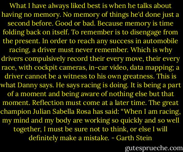 What I have always liked best is when he talks about having no memory. No memory of things he'd done just a second before. Good or bad. Because memory is time folding back on itself. To remember is to disengage from the present. In order to reach any success in automobile racing, a driver must never remember. Which is why drivers compulsively record their every move, their every race, with cockpit cameras, in-car video, data mapping; a driver cannot be a witness to his own greatness. This is what Danny says. He says racing is doing. It is being a part of a moment and being aware of nothing else but that moment. Reflection must come at a later time. The great champion Julian Sabella Rosa has said: “When I am racing, my mind and my body are working so quickly and so well together, I must be sure not to think, or else I will definitely make a mistake. - Garth Stein