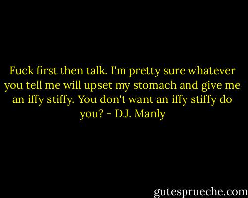 Fuck first then talk. I'm pretty sure whatever you tell me will upset my stomach and give me an iffy stiffy. You don't want an iffy stiffy do you? - D.J. Manly