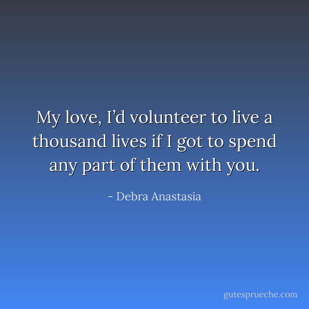 My love, I’d volunteer to live a thousand lives if I got to spend any part of them with you. - Debra Anastasia