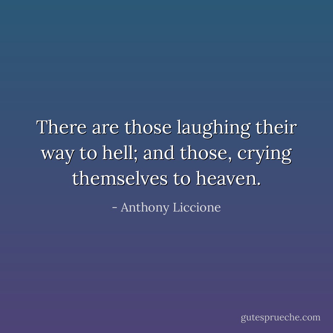 There are those laughing their way to hell; and those, crying themselves to heaven. - Anthony Liccione