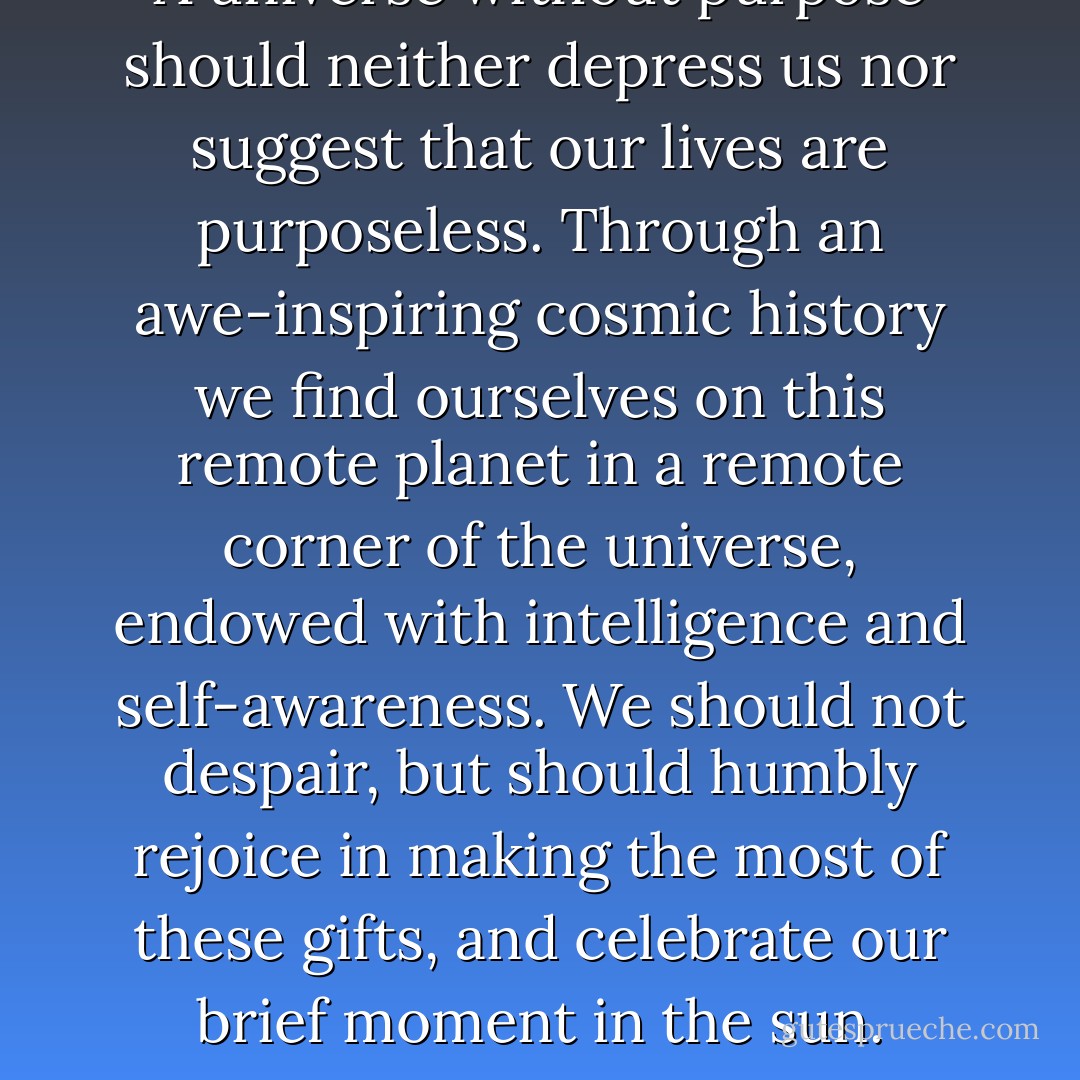 A universe without purpose should neither depress us nor suggest that our lives are purposeless. Through an awe-inspiring cosmic history we find ourselves on this remote planet in a remote corner of the universe, endowed with intelligence and self-awareness. We should not despair, but should humbly rejoice in making the most of these gifts, and celebrate our brief moment in the sun. - Lawrence M. Krauss