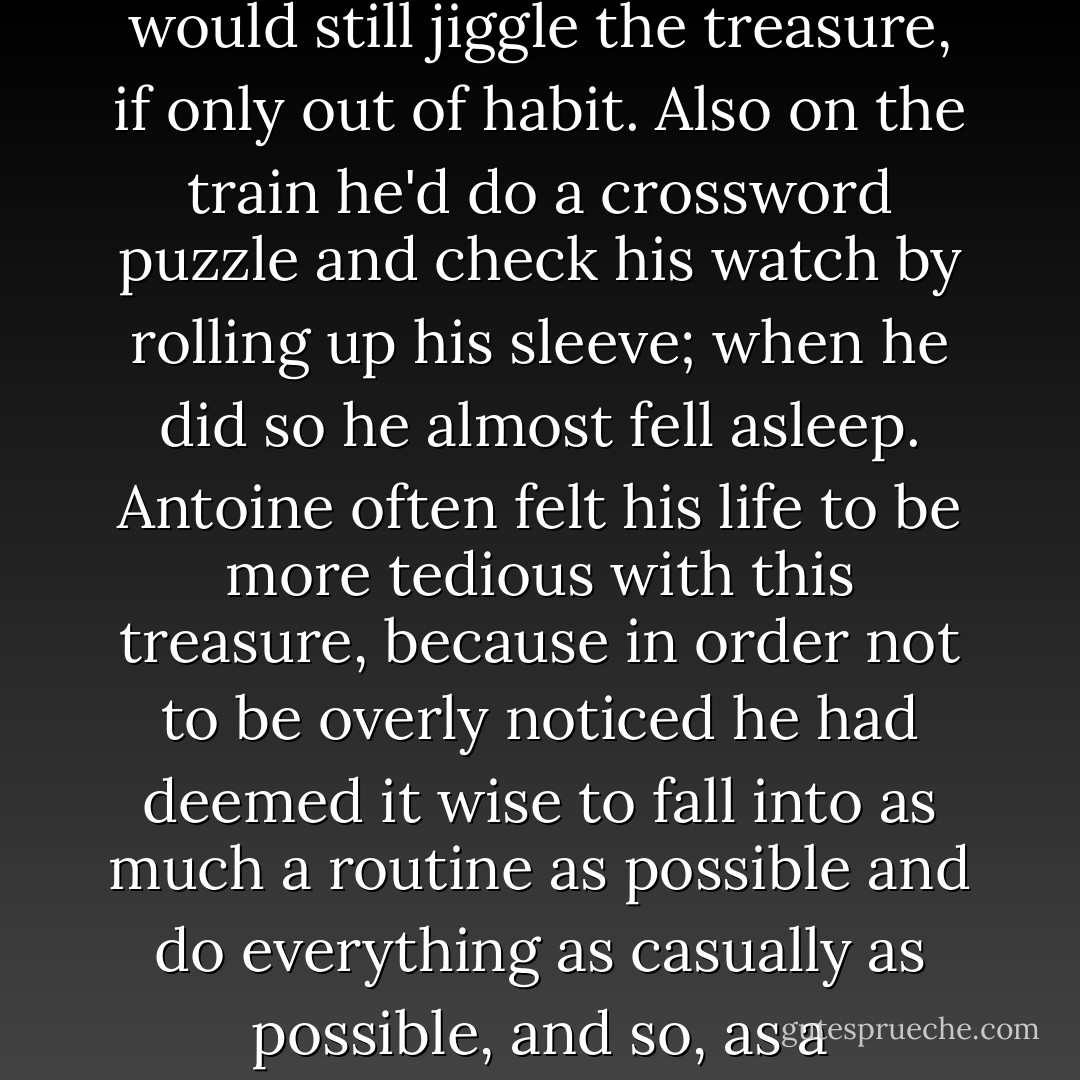 Inside a wool jacket the man had made a pocket for the treasure and from time to time he would jiggle the pocket, just to make sure that it was still there. And when on the train he rode to work he would jiggle it there also, but he would disguise his jiggling of the treasure on the train by devising a distraction. For example, the man would pretend to be profoundly interested in something outside the train, such as the little girl who seemed to be jumping high up on a trampoline, just high enough so that she could spy the man on the train, and in this way he really did become quite interested in what occurred outside the train, although he would still jiggle the treasure, if only out of habit. Also on the train he'd do a crossword puzzle and check his watch by rolling up his sleeve; when he did so he almost fell asleep. Antoine often felt his life to be more tedious with this treasure, because in order not to be overly noticed he had deemed it wise to fall into as much a routine as possible and do everything as casually as possible, and so, as a consequence, despite the fact that he hated his wife and daughter, he didn't leave them, he came home to them every night and he ate the creamed chicken that his wife would prepare for him, he would accept the large, fleshy hand that would push him around while he sat around in his house in an attempt to read or watch the weather, he took out the trash, he got up on time every morning and took a quick, cold shower, he shaved, he accepted the cold eggs and orange juice and coffee, he picked the newspaper off the patio and took it inside with him to read her the top headlines, and of course he went to the job. - Justin Dobbs