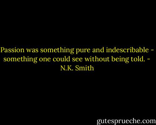 Passion was something pure and indescribable - something one could see without being told. - N.K. Smith