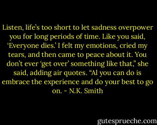Listen, life’s too short to let sadness overpower you for long periods of time. Like you said, ‘Everyone dies.’ I felt my emotions, cried my tears, and then came to peace about it. You don’t ever ‘get over’ something like that,” she said, adding air quotes. “Al you can do is embrace the experience and do your best to go on. - N.K. Smith
