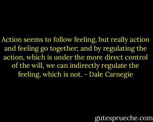 Action seems to follow feeling, but really action and feeling go together; and by regulating the action, which is under the more direct control of the will, we can indirectly regulate the feeling, which is not. - Dale Carnegie