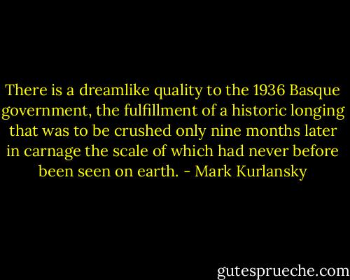 There is a dreamlike quality to the 1936 Basque government, the fulfillment of a historic longing that was to be crushed only nine months later in carnage the scale of which had never before been seen on earth. - Mark Kurlansky