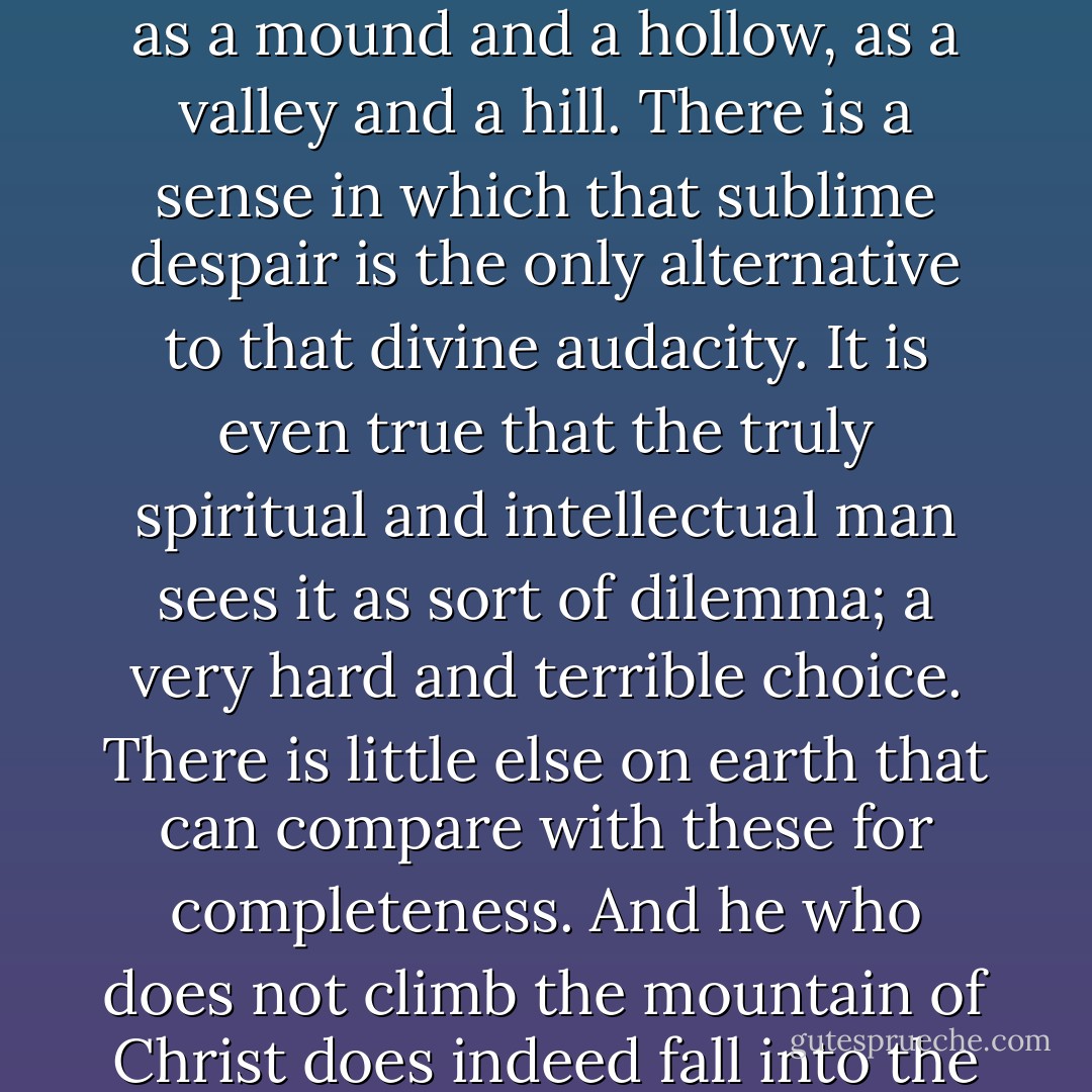 Buddhism and Christianity are in one sense parallel and equal; as a mound and a hollow, as a valley and a hill. There is a sense in which that sublime despair is the only alternative to that divine audacity. It is even true that the truly spiritual and intellectual man sees it as sort of dilemma; a very hard and terrible choice. There is little else on earth that can compare with these for completeness. And he who does not climb the mountain of Christ does indeed fall into the abyss of Buddha. - G.K. Chesterton