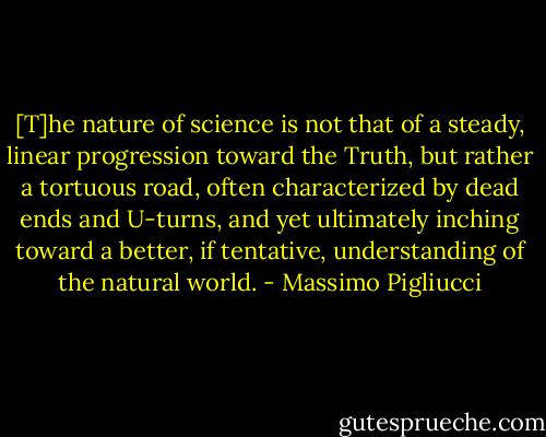[T]he nature of science is not that of a steady, linear progression toward the Truth, but rather a tortuous road, often characterized by dead ends and U-turns, and yet ultimately inching toward a better, if tentative, understanding of the natural world. - Massimo Pigliucci