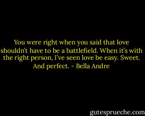 You were right when you said that love shouldn’t have to be a battlefield. When it’s with the right person, I’ve seen love be easy. Sweet. And perfect. - Bella Andre