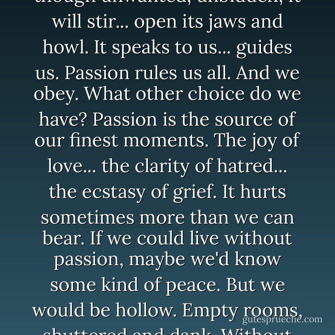 Passion. It lies in all of us. Sleeping... waiting... and though unwanted, unbidden, it will stir... open its jaws and howl. It speaks to us... guides us. Passion rules us all. And we obey. What other choice do we have? Passion is the source of our finest moments. The joy of love... the clarity of hatred... the ecstasy of grief. It hurts sometimes more than we can bear. If we could live without passion, maybe we'd know some kind of peace. But we would be hollow. Empty rooms, shuttered and dank. Without passion, we'd be truly dead. - Joss Whedon