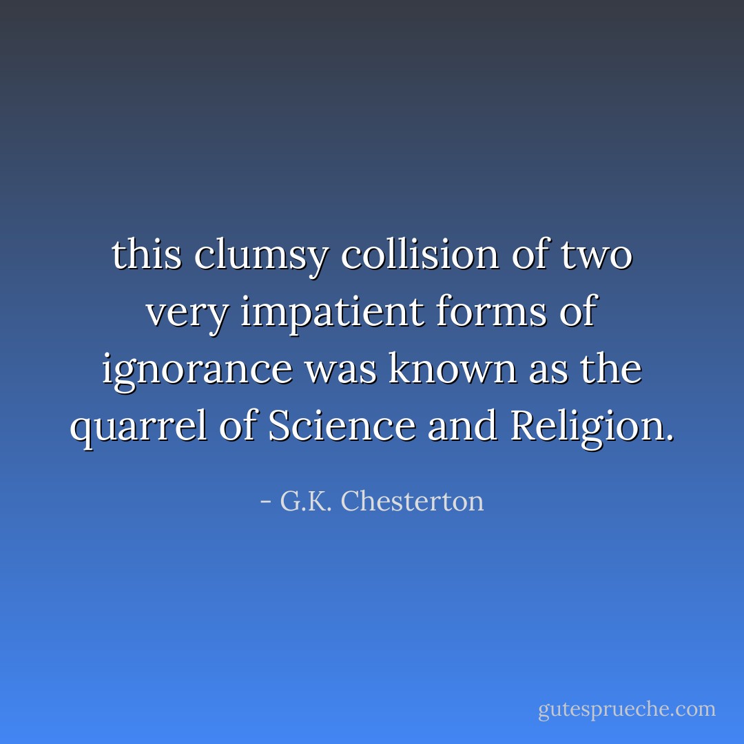 this clumsy collision of two very impatient forms of ignorance was known as the quarrel of Science and Religion. - G.K. Chesterton
