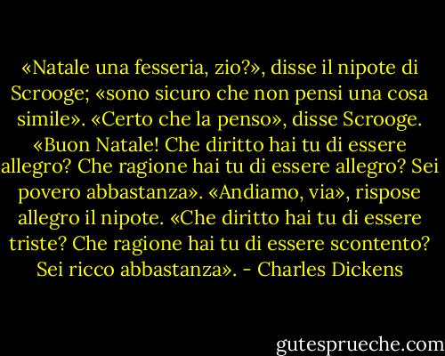 «Natale una fesseria, zio?», disse il nipote di Scrooge; «sono sicuro che non pensi una cosa simile».<br />«Certo che la penso», disse Scrooge. «Buon Natale! Che diritto hai tu di essere allegro? Che ragione hai tu di essere allegro? Sei povero abbastanza».<br />«Andiamo, via», rispose allegro il nipote. «Che diritto hai tu di essere triste? Che ragione hai tu di essere scontento? Sei ricco abbastanza». - Charles Dickens