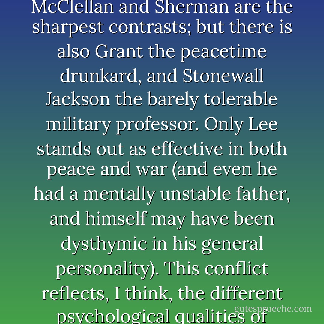 The American Civil War lays out the stark contrast: the greatest generals in war are often abundant failures during peacetime, and vice versa. McClellan and Sherman are the sharpest contrasts; but there is also Grant the peacetime drunkard, and Stonewall Jackson the barely tolerable military professor. Only Lee stands out as effective in both peace and war (and even he had a mentally unstable father, and himself may have been dysthymic in his general personality). This conflict reflects, I think, the different psychological qualities of leadership needed in different phases of human activity, peace and war being the two extremes. - S. Nassir Ghaemi