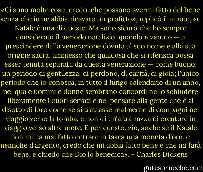 «Ci sono molte cose, credo, che possono avermi fatto del bene senza che io ne abbia ricavato un profitto», replicò il nipote, «e Natale è una di queste. Ma sono sicuro che ho sempre considerato il periodo natalizio, quando è venuto — a prescindere dalla venerazione dovuta al suo nome e alla sua origine sacra, ammesso che qualcosa che si riferisca possa esser tenuta separata da questa venerazione — come buono; un periodo di gentilezza, di perdono, di carità, di gioia; l'unico periodo che io conosca, in tutto il lungo calendario di un anno, nel quale uomini e donne sembrano concordi nello schiudere liberamente i cuori serrati e nel pensare alla gente che è al disotto di loro come se si trattasse realmente di compagni nel viaggio verso la tomba, e non di un'altra razza di creature in viaggio verso altre mete. E per questo, zio, anche se il Natale non mi ha mai fatto entrare in tasca una moneta d'oro, e neanche d'argento, credo che mi abbia fatto bene e che mi farà bene, e chiedo che Dio lo benedica». - Charles Dickens