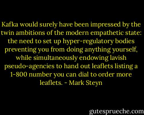 Kafka would surely have been impressed by the twin ambitions of the modern empathetic state: the need to set up hyper-regulatory bodies preventing you from doing anything yourself, while simultaneously endowing lavish pseudo-agencies to hand out leaflets listing a 1-800 number you can dial to order more leaflets. - Mark Steyn