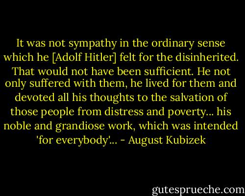 It was not sympathy in the ordinary sense which he [Adolf Hitler] felt for the disinherited. That would not have been sufficient. He not only suffered with them, he lived for them and devoted all his thoughts to the salvation of those people from distress and poverty... his noble and grandiose work, which was intended 'for everybody'... - August Kubizek