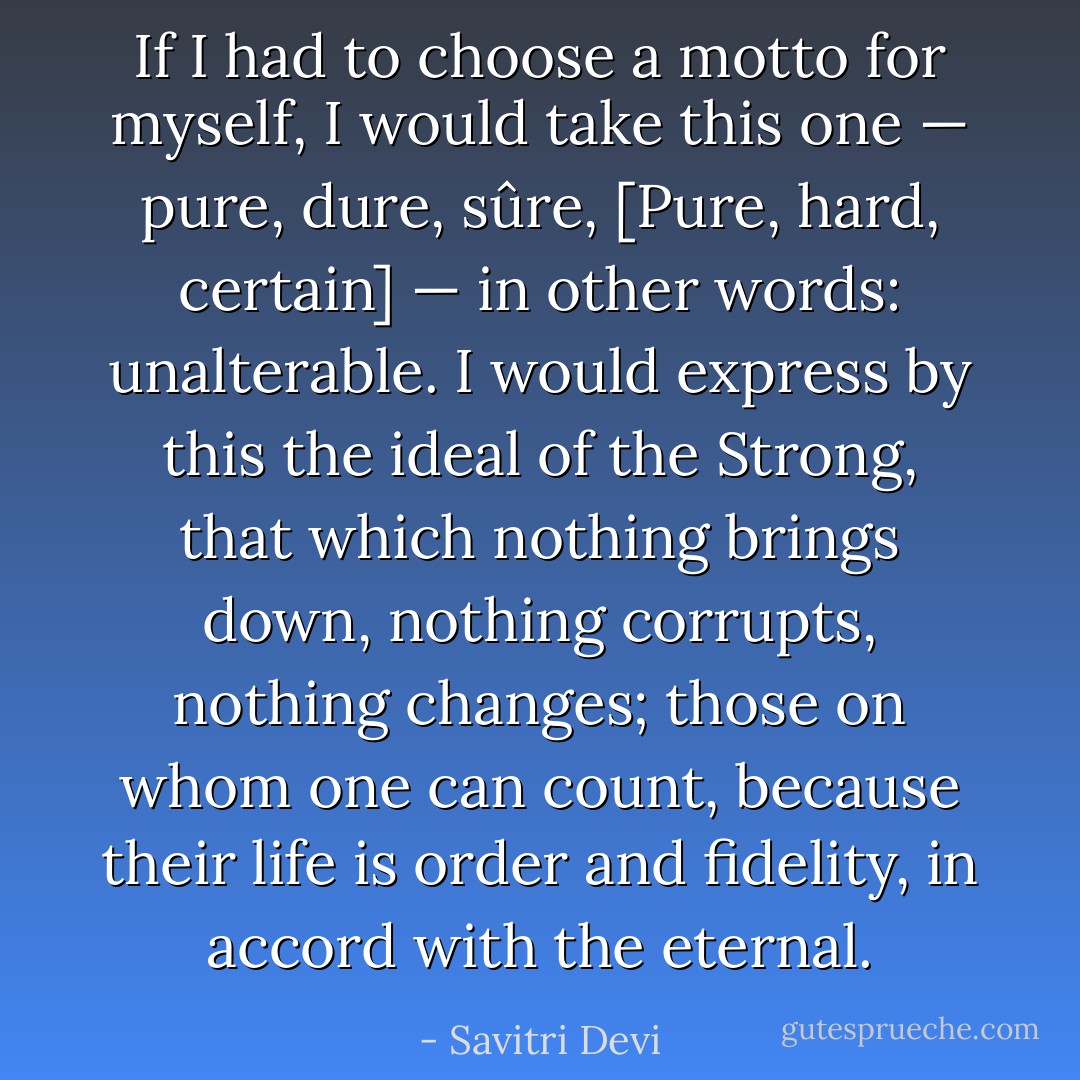 If I had to choose a motto for myself, I would take this one — pure, dure, sûre, [Pure, hard, certain] — in other words: unalterable. I would express by this the ideal of the Strong, that which nothing brings down, nothing corrupts, nothing changes; those on whom one can count, because their life is order and fidelity, in accord with the eternal. - Savitri Devi