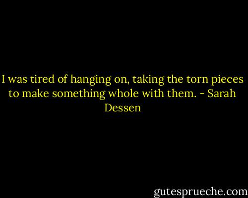 I was tired of hanging on, taking the torn pieces to make something whole with them. - Sarah Dessen