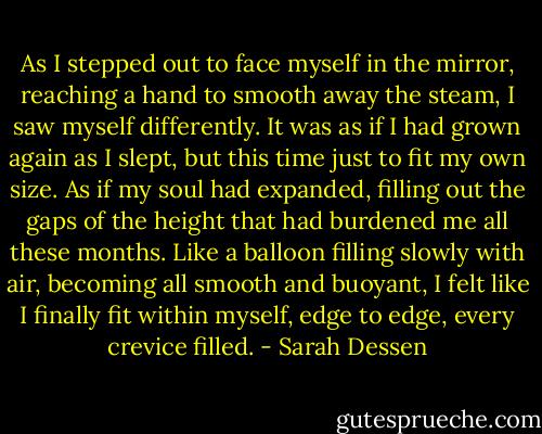 As I stepped out to face myself in the mirror, reaching a hand to smooth away the steam, I saw myself differently. It was as if I had grown again as I slept, but this time just to fit my own size. As if my soul had expanded, filling out the gaps of the height that had burdened me all these months. Like a balloon filling slowly with air, becoming all smooth and buoyant, I felt like I finally fit within myself, edge to edge, every crevice filled. - Sarah Dessen