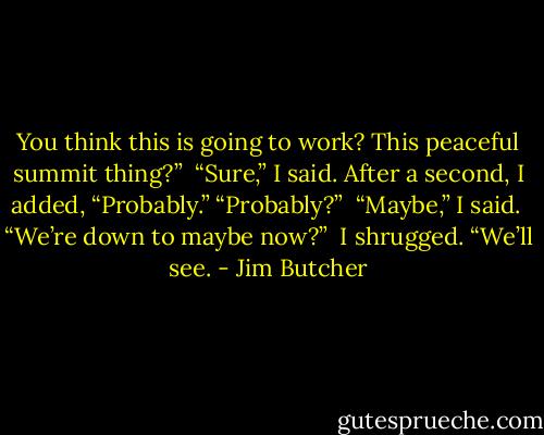 You think this is going to work? This peaceful summit thing?” <br />“Sure,” I said. After a second, I added, “Probably.”<br />“Probably?” <br />“Maybe,” I said. <br />“We’re down to maybe now?” <br />I shrugged. “We’ll see. - Jim Butcher