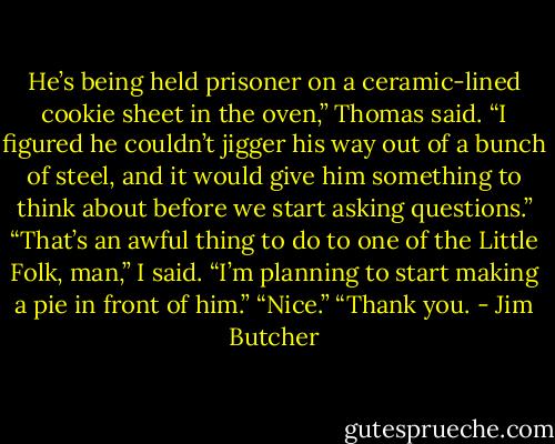 He’s being held prisoner on a ceramic-lined cookie sheet in the oven,” Thomas said. “I figured he couldn’t jigger his way out of a bunch of steel, and it would give him something to think about before we start asking questions.”<br />“That’s an awful thing to do to one of the Little Folk, man,” I said.<br />“I’m planning to start making a pie in front of him.”<br />“Nice.”<br />“Thank you. - Jim Butcher