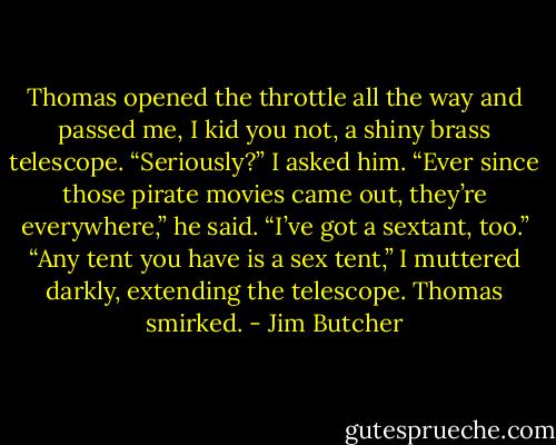 Thomas opened the throttle all the way and passed me, I kid you not, a shiny brass telescope.<br />“Seriously?” I asked him.<br />“Ever since those pirate movies came out, they’re everywhere,” he said. “I’ve got a sextant, too.”<br />“Any tent you have is a sex tent,” I muttered darkly, extending the telescope.<br />Thomas smirked. - Jim Butcher