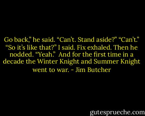 Go back,” he said.<br />“Can’t. Stand aside?”<br />“Can’t.”<br />“So it’s like that?” I said.<br />Fix exhaled. Then he nodded. “Yeah.” <br />And for the first time in a decade the Winter Knight and Summer Knight went to war. - Jim Butcher