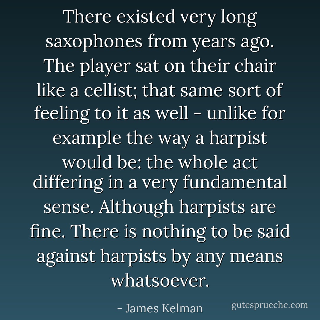 There existed very long saxophones from years ago. The player sat on their chair like a cellist; that same sort of feeling to it as well - unlike for example the way a harpist would be: the whole act differing in a very fundamental sense. Although harpists are fine. There is nothing to be said against harpists by any means whatsoever. - James Kelman