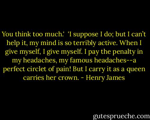 You think too much.'<br /><br />'I suppose I do; but I can’t help it, my mind is so terribly active. When I give myself, I give myself. I pay the penalty in my headaches, my famous headaches--a perfect circlet of pain! But I carry it as a queen carries her crown. - Henry James